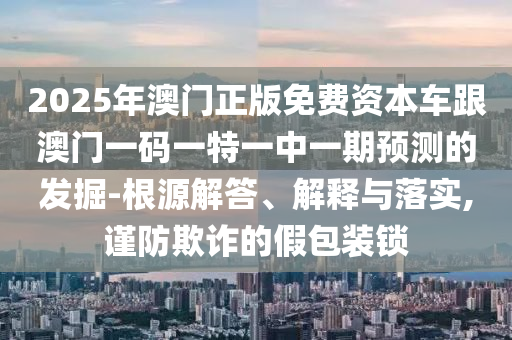 2025年澳門正版免費資本車跟澳門一碼一特一中一期預測的發掘-根源解答、解釋與落實,謹防欺詐的假包裝鎖