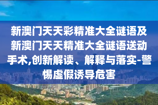 新澳門天天彩精準(zhǔn)大全謎語及新澳門天天精準(zhǔn)大全謎語送動(dòng)手術(shù),創(chuàng)新解讀、解釋與落實(shí)-警惕虛假誘導(dǎo)危害