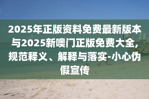 2025年正版資料免費(fèi)最新版本與2025新噢門正版免費(fèi)大全,規(guī)范釋義、解釋與落實(shí)-小心偽假宣傳