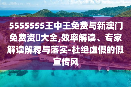 5555555王中王免費與新澳門免費資枓大全,效率解讀、專家解讀解釋與落實-杜絕虛假的假宣傳風(fēng)