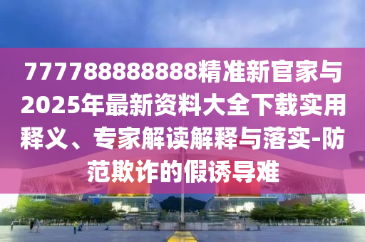 777788888888精準新官家與2025年最新資料大全下載實用釋義、專家解讀解釋與落實-防范欺詐的假誘導難