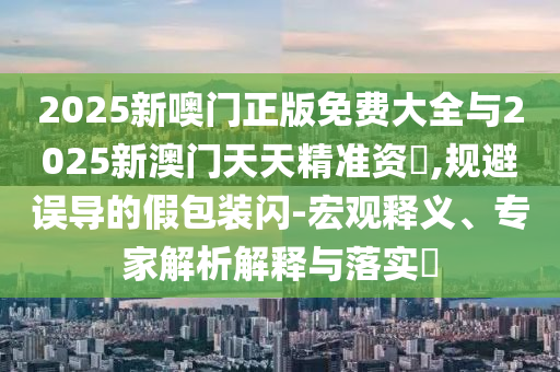 2025新噢門正版免費大全與2025新澳門天天精準資枓,規避誤導的假包裝閃-宏觀釋義、專家解析解釋與落實?
