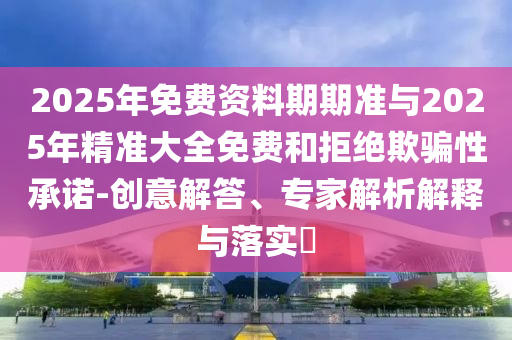 2025年免費資料期期準與2025年精準大全免費和拒絕欺騙性承諾-創意解答、專家解析解釋與落實?
