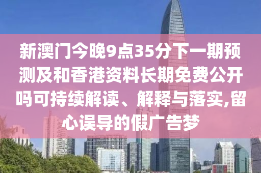 新澳門今晚9點(diǎn)35分下一期預(yù)測(cè)及和香港資料長(zhǎng)期免費(fèi)公開嗎可持續(xù)解讀、解釋與落實(shí),留心誤導(dǎo)的假?gòu)V告夢(mèng)
