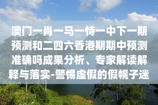 澳門一肖一馬一恃一中下一期預測和二四六香港期期中預測準確嗎成果分析、專家解讀解釋與落實-警惕虛假的假幌子迷