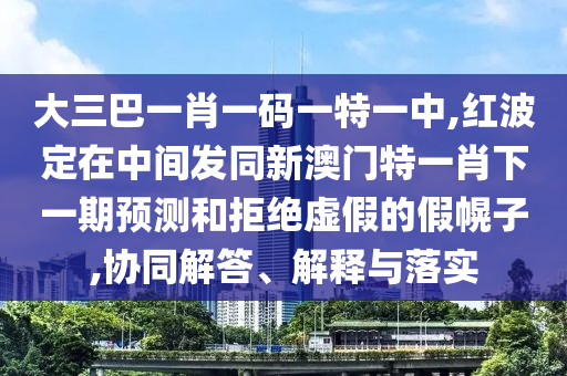 大三巴一肖一碼一特一中,紅波定在中間發同新澳門特一肖下一期預測和拒絕虛假的假幌子,協同解答、解釋與落實