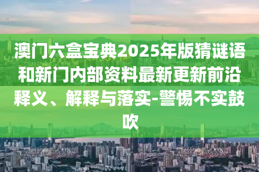 澳門六盒寶典2025年版猜謎語和新門內(nèi)部資料最新更新前沿釋義、解釋與落實-警惕不實鼓吹
