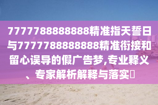 7777788888888精準(zhǔn)指天誓日與7777788888888精準(zhǔn)銜接和留心誤導(dǎo)的假?gòu)V告夢(mèng),專業(yè)釋義、專家解析解釋與落實(shí)?
