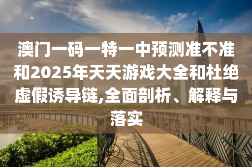 澳門一碼一特一中預測準不準和2025年天天游戲大全和杜絕虛假誘導鏈,全面剖析、解釋與落實