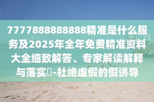 7777888888888精準是什么服務及2025年全年免費精準資料大全細致解答、專家解讀解釋與落實?-杜絕虛假的假誘導