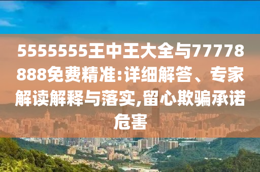 5555555王中王大全與77778888免費精準(zhǔn):詳細(xì)解答、專家解讀解釋與落實,留心欺騙承諾危害