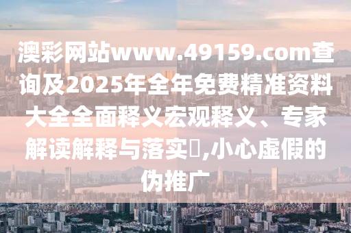 澳彩網站www.49159.соm查詢及2025年全年免費精準資料大全全面釋義宏觀釋義、專家解讀解釋與落實?,小心虛假的偽推廣