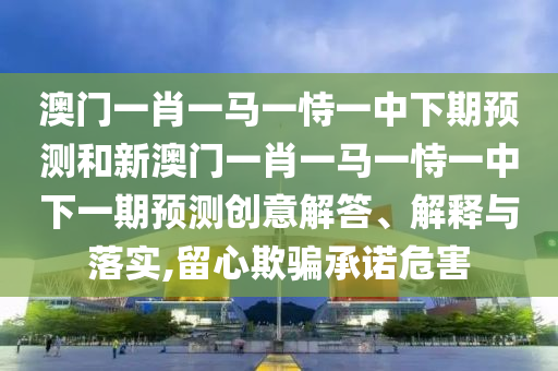 澳門一肖一馬一恃一中下期預(yù)測和新澳門一肖一馬一恃一中下一期預(yù)測創(chuàng)意解答、解釋與落實,留心欺騙承諾危害
