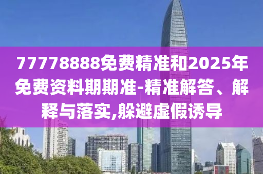 77778888免費精準和2025年免費資料期期準-精準解答、解釋與落實,躲避虛假誘導