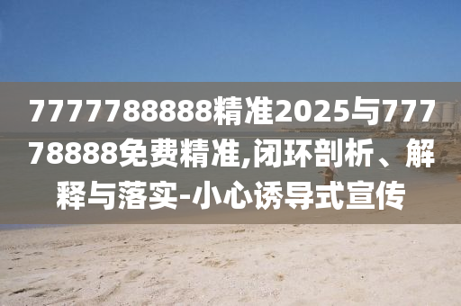 7777788888精準2025與77778888免費精準,閉環剖析、解釋與落實-小心誘導式宣傳