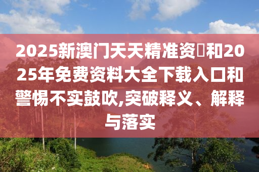 2025新澳門天天精準資枓和2025年免費資料大全下載入口和警惕不實鼓吹,突破釋義、解釋與落實