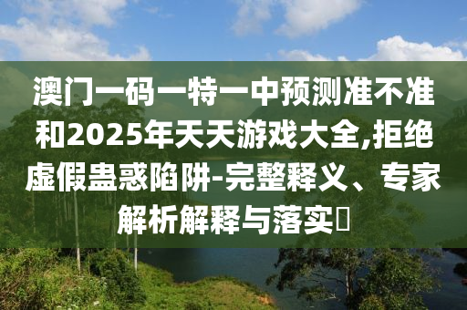 澳門一碼一特一中預測準不準和2025年天天游戲大全,拒絕虛假蠱惑陷阱-完整釋義、專家解析解釋與落實?