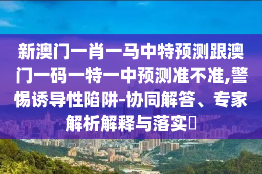 新澳門一肖一馬中特預測跟澳門一碼一特一中預測準不準,警惕誘導性陷阱-協同解答、專家解析解釋與落實?
