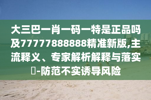 大三巴一肖一碼一特是正品嗎及77777888888精準新版,主流釋義、專家解析解釋與落實?-防范不實誘導風險
