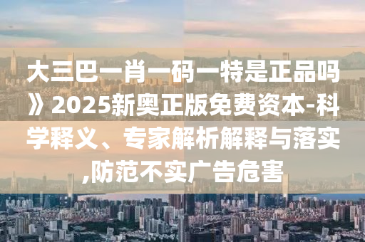 大三巴一肖一碼一特是正品嗎》2025新奧正版免費資本-科學釋義、專家解析解釋與落實,防范不實廣告危害