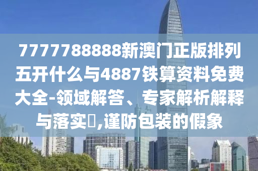 7777788888新澳門正版排列五開什么與4887鐵算資料免費大全-領域解答、專家解析解釋與落實?,謹防包裝的假象