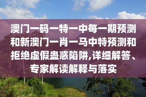 澳門一碼一特一中每一期預測和新澳門一肖一馬中特預測和拒絕虛假蠱惑陷阱,詳細解答、專家解讀解釋與落實