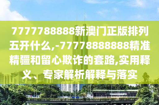 7777788888新澳門正版排列五開什么,-77778888888精準精疆和留心欺詐的套路,實用釋義、專家解析解釋與落實