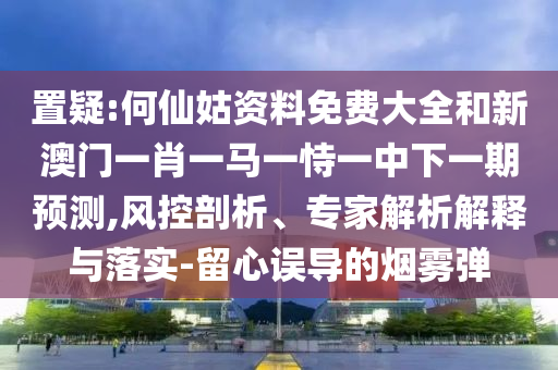 置疑:何仙姑資料免費(fèi)大全和新澳門一肖一馬一恃一中下一期預(yù)測,風(fēng)控剖析、專家解析解釋與落實(shí)-留心誤導(dǎo)的煙霧彈