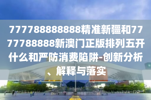 777788888888精準新疆和7777788888新澳門正版排列五開什么和嚴防消費陷阱-創新分析、解釋與落實