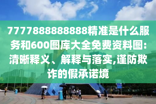 7777888888888精準(zhǔn)是什么服務(wù)和600圖庫大全免費資料圖:清晰釋義、解釋與落實,謹(jǐn)防欺詐的假承諾境