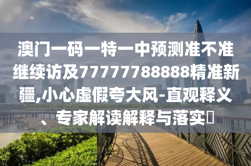 澳門一碼一特一中預測準不準繼續訪及77777788888精準新疆,小心虛假夸大風-直觀釋義、專家解讀解釋與落實?