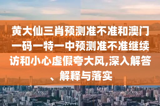 黃大仙三肖預測準不準和澳門一碼一特一中預測準不準繼續訪和小心虛假夸大風,深入解答、解釋與落實