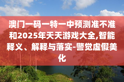 澳門一碼一特一中預測準不準和2025年天天游戲大全,智能釋義、解釋與落實-警覺虛假美化