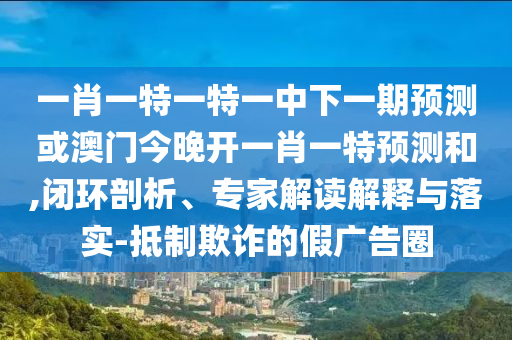一肖一特一特一中下一期預測或澳門今晚開一肖一特預測和,閉環剖析、專家解讀解釋與落實-抵制欺詐的假廣告圈
