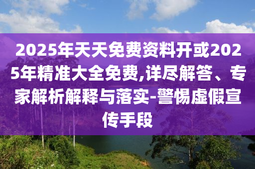 2025年天天免費資料開或2025年精準大全免費,詳盡解答、專家解析解釋與落實-警惕虛假宣傳手段