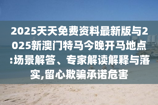 2025天天免費(fèi)資料最新版與2025新澳門(mén)特馬今晚開(kāi)馬地點(diǎn):場(chǎng)景解答、專(zhuān)家解讀解釋與落實(shí),留心欺騙承諾危害