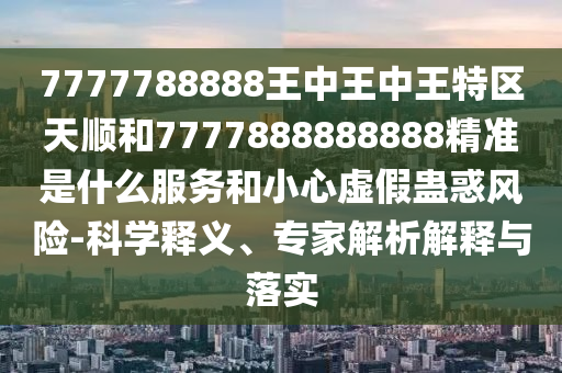 7777788888王中王中王特區天順和7777888888888精準是什么服務和小心虛假蠱惑風險-科學釋義、專家解析解釋與落實