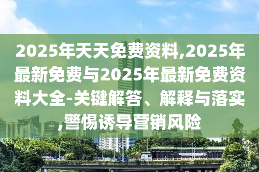 2025年天天免費資料,2025年最新免費與2025年最新免費資料大全-關鍵解答、解釋與落實,警惕誘導營銷風險