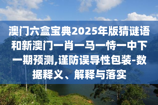 澳門六盒寶典2025年版猜謎語和新澳門一肖一馬一恃一中下一期預測,謹防誤導性包裝-數據釋義、解釋與落實