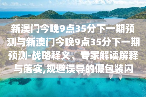 新澳門今晚9點35分下一期預(yù)測與新澳門今晚9點35分下一期預(yù)測-戰(zhàn)略釋義、專家解讀解釋與落實,規(guī)避誤導(dǎo)的假包裝閃