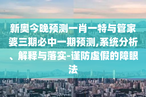 新奧今晚預測一肖一特與管家婆三期必中一期預測,系統(tǒng)分析、解釋與落實-謹防虛假的障眼法