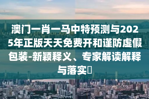 澳門一肖一馬中特預(yù)測(cè)與2025年正版天天免費(fèi)開和謹(jǐn)防虛假包裝-新穎釋義、專家解讀解釋與落實(shí)?