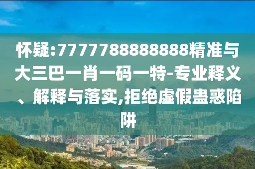 懷疑:7777788888888精準與大三巴一肖一碼一特-專業釋義、解釋與落實,拒絕虛假蠱惑陷阱