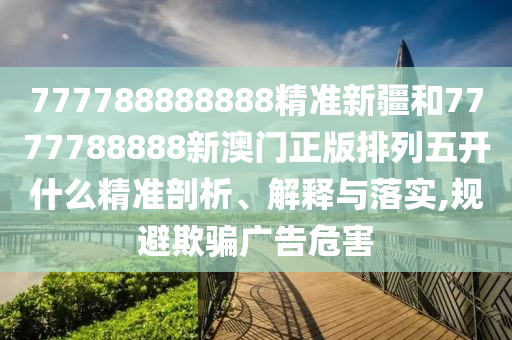 777788888888精準新疆和7777788888新澳門正版排列五開什么精準剖析、解釋與落實,規避欺騙廣告危害