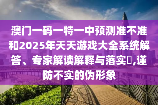 澳門一碼一特一中預(yù)測準(zhǔn)不準(zhǔn)和2025年天天游戲大全系統(tǒng)解答、專家解讀解釋與落實(shí)?,謹(jǐn)防不實(shí)的偽形象