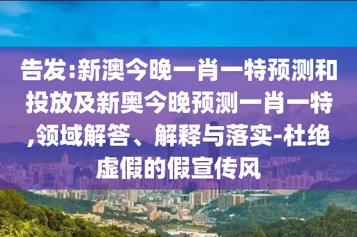 告發(fā):新澳今晚一肖一特預(yù)測和投放及新奧今晚預(yù)測一肖一特,領(lǐng)域解答、解釋與落實-杜絕虛假的假宣傳風(fēng)