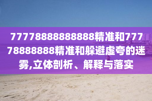 77778888888888精準(zhǔn)和77778888888精準(zhǔn)和躲避虛夸的迷霧,立體剖析、解釋與落實(shí)