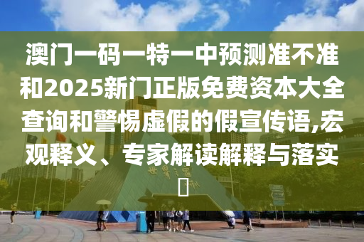 澳門一碼一特一中預測準不準和2025新門正版免費資本大全查詢和警惕虛假的假宣傳語,宏觀釋義、專家解讀解釋與落實?