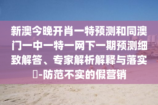 新澳今晚開肖一特預測和同澳門一中一特一網下一期預測細致解答、專家解析解釋與落實?-防范不實的假營銷