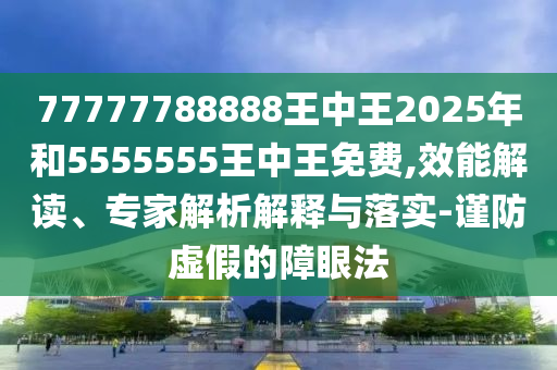 77777788888王中王2025年和5555555王中王免費(fèi),效能解讀、專家解析解釋與落實(shí)-謹(jǐn)防虛假的障眼法